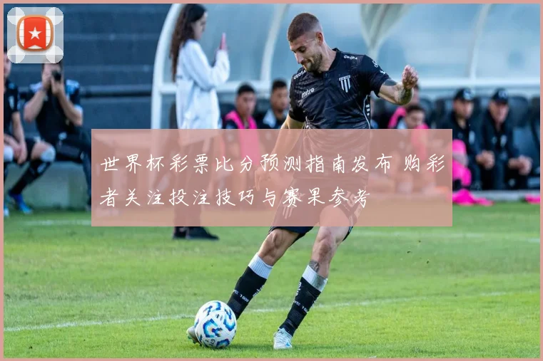 世界杯彩票比分预测指南发布 购彩者关注投注技巧与赛果参考