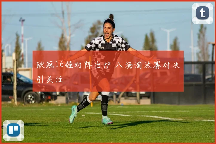 欧冠16强对阵出炉 八场淘汰赛对决引关注