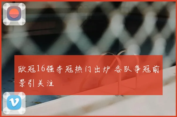 欧冠16强夺冠热门出炉 各队争冠前景引关注